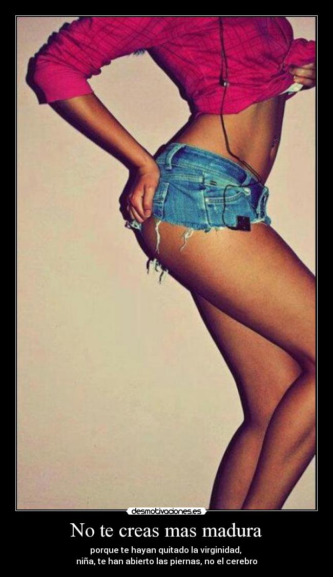 No te creas mas madura - porque te hayan quitado la virginidad,
niña, te han abierto las piernas, no el cerebro