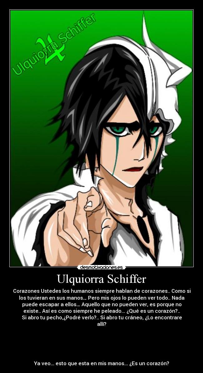 Ulquiorra Schiffer - Corazones Ustedes los humanos siempre hablan de corazones.. Como si
los tuvieran en sus manos… Pero mis ojos lo pueden ver todo.. Nada
puede escapar a ellos… Aquello que no pueden ver, es porque no
existe.. Así es como siempre he peleado... ¿Qué es un corazón?..
Si abro tu pecho,¿Podré verlo?.. Si abro tu cráneo, ¿Lo encontrare
allí?





Ya veo... esto que esta en mis manos... ¿Es un corazón?