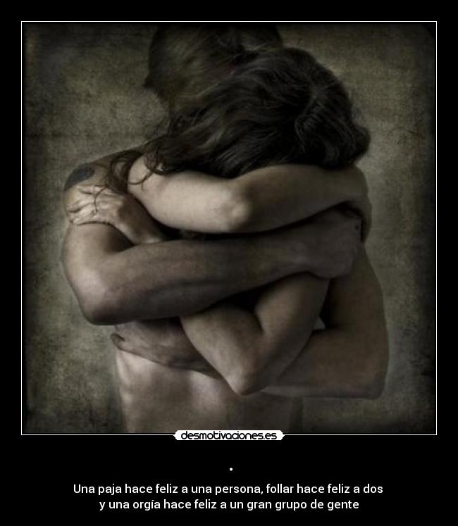 . - Una paja hace feliz a una persona, follar hace feliz a dos
y una orgía hace feliz a un gran grupo de gente
