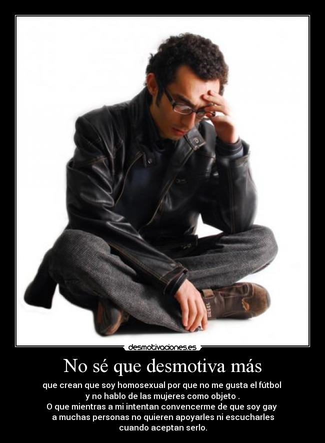 No sé que desmotiva más - que crean que soy homosexual por que no me gusta el fútbol 
y no hablo de las mujeres como objeto .
O que mientras a mi intentan convencerme de que soy gay 
a muchas personas no quieren apoyarles ni escucharles
cuando aceptan serlo.