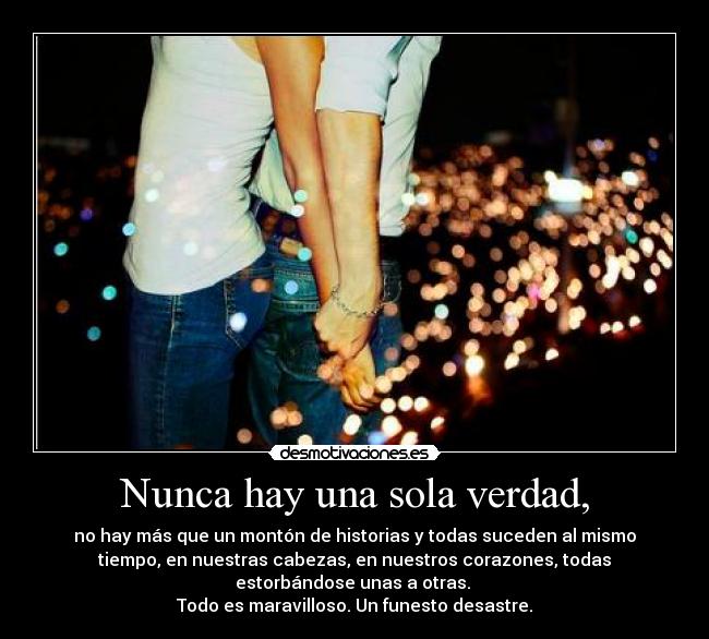 Nunca hay una sola verdad, - no hay más que un montón de historias y todas suceden al mismo
tiempo, en nuestras cabezas, en nuestros corazones, todas
estorbándose unas a otras.
Todo es maravilloso. Un funesto desastre.