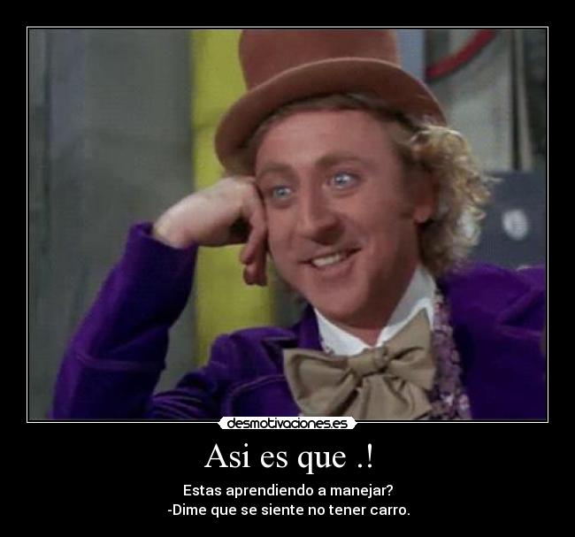 Asi es que .! - Estas aprendiendo a manejar?
-Dime que se siente no tener carro.