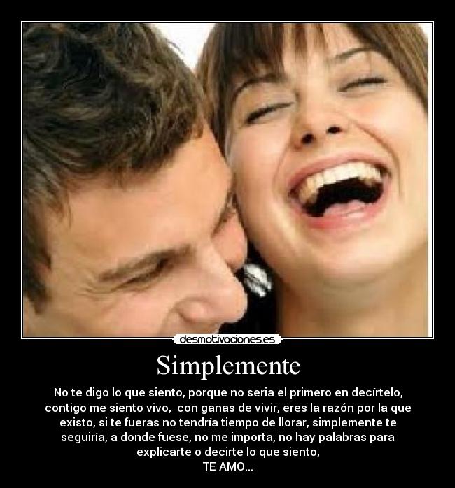 Simplemente - No te digo lo que siento, porque no seria el primero en decírtelo,
contigo me siento vivo, con ganas de vivir, eres la razón por la que
existo, si te fueras no tendría tiempo de llorar, simplemente te
seguiría, a donde fuese, no me importa, no hay palabras para
explicarte o decirte lo que siento,
TE AMO...