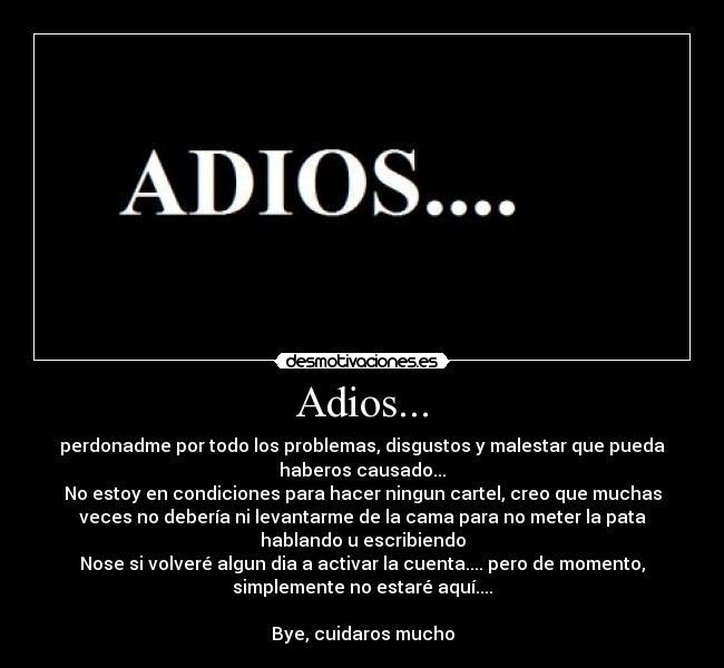 Adios... - perdonadme por todo los problemas, disgustos y malestar que pueda
haberos causado...
No estoy en condiciones para hacer ningun cartel, creo que muchas
veces no debería ni levantarme de la cama para no meter la pata
hablando u escribiendo
Nose si volveré algun dia a activar la cuenta.... pero de momento,
simplemente no estaré aquí....

Bye, cuidaros mucho