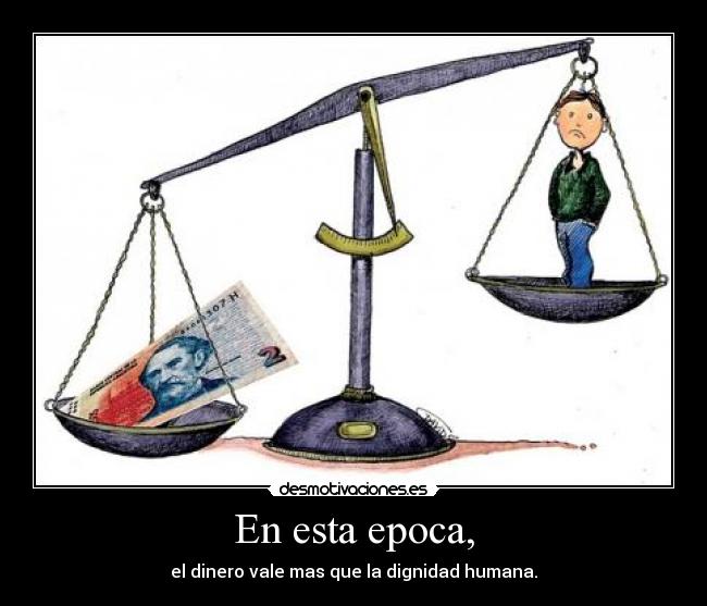 En esta epoca, - el dinero vale mas que la dignidad humana.