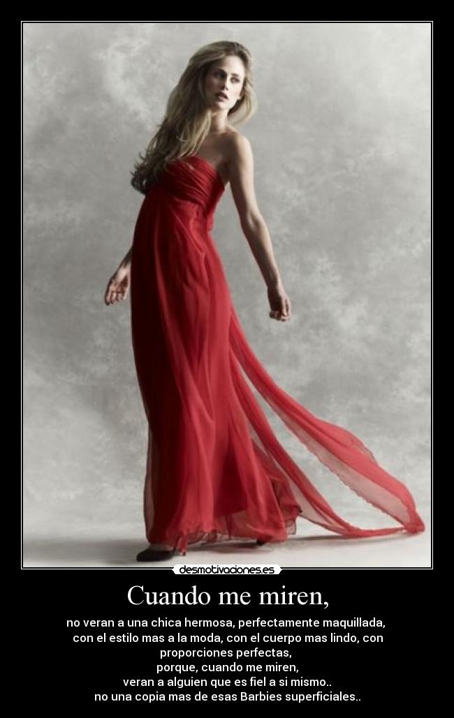 Cuando me miren, - no veran a una chica hermosa, perfectamente maquillada,
con el estilo mas a la moda, con el cuerpo mas lindo, con
proporciones perfectas,
porque, cuando me miren,
veran a alguien que es fiel a si mismo..
no una copia mas de esas Barbies superficiales..