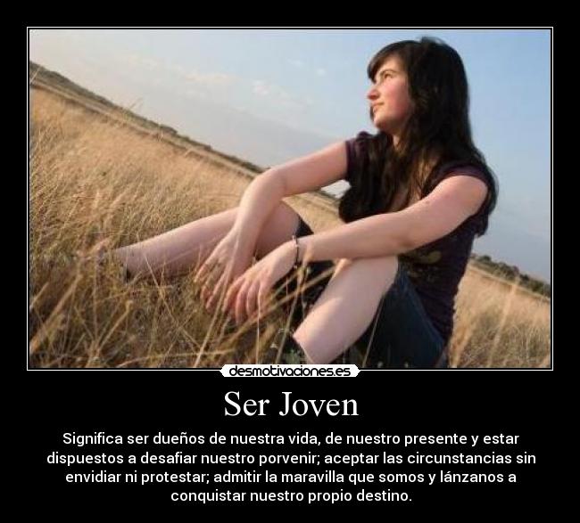 Ser Joven - Significa ser dueños de nuestra vida, de nuestro presente y estar
dispuestos a desafiar nuestro porvenir; aceptar las circunstancias sin
envidiar ni protestar; admitir la maravilla que somos y lánzanos a
conquistar nuestro propio destino.