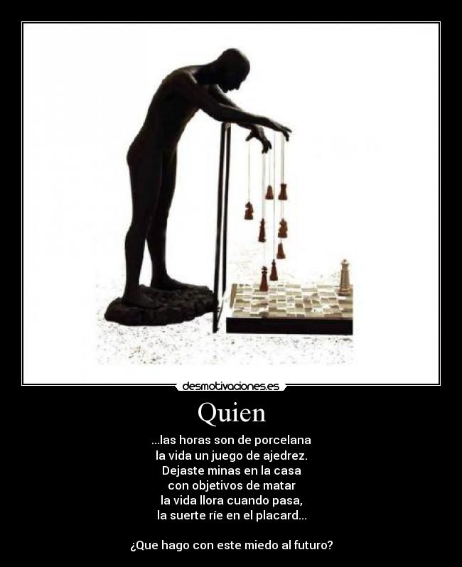 Quien - ...las horas son de porcelana
la vida un juego de ajedrez.
Dejaste minas en la casa
con objetivos de matar
la vida llora cuando pasa,
la suerte ríe en el placard...
¿Que hago con este miedo al futuro?