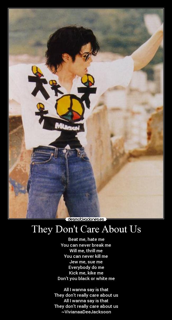 They Dont Care About Us - Beat me, hate me
You can never break me
Will me, thrill me
You can never kill me
Jew me, sue me
Everybody do me
Kick me, kike me
Dont you black or white me
All I wanna say is that
They dont really care about us
All I wanna say is that
They dont really care about us
~VivianaaDeeJacksoon