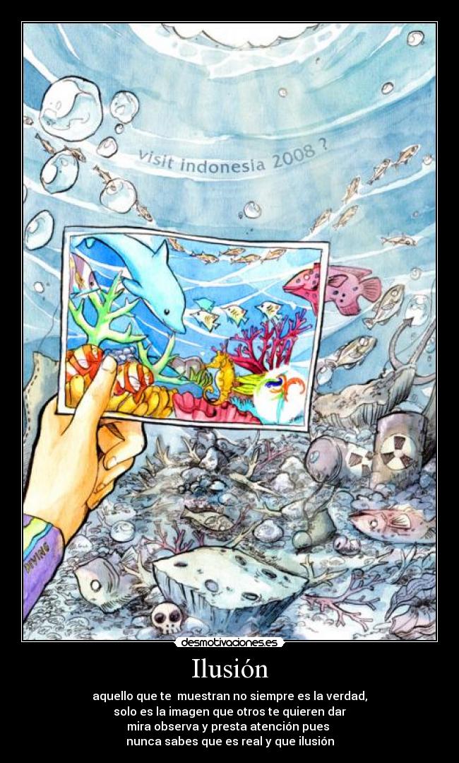 Ilusión - aquello que te muestran no siempre es la verdad,
solo es la imagen que otros te quieren dar
mira observa y presta atención pues
nunca sabes que es real y que ilusión