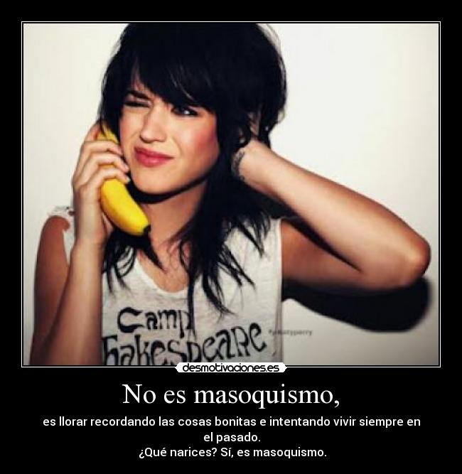 No es masoquismo, - es llorar recordando las cosas bonitas e intentando vivir siempre en el pasado.
 ¿Qué narices? Sí, es masoquismo.
