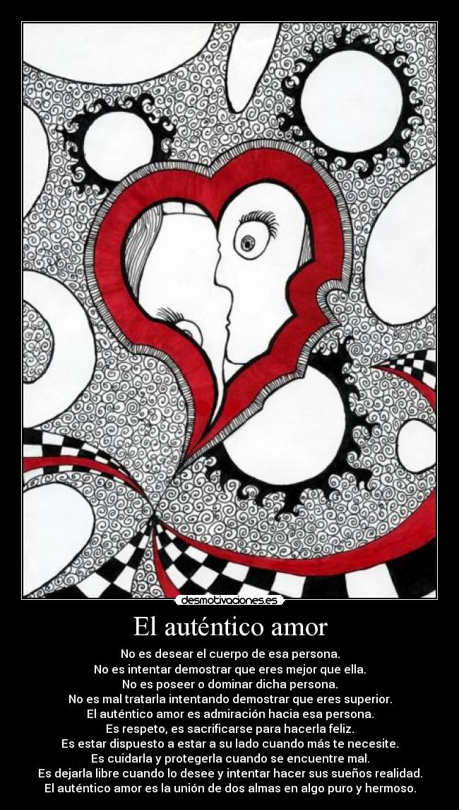 El auténtico amor - No es desear el cuerpo de esa persona.
No es intentar demostrar que eres mejor que ella.
No es poseer o dominar dicha persona.
No es mal tratarla intentando demostrar que eres superior.
El auténtico amor es admiración hacia esa persona.
Es respeto, es sacrificarse para hacerla feliz.
Es estar dispuesto a estar a su lado cuando más te necesite.
Es cuidarla y protegerla cuando se encuentre mal.
Es dejarla libre cuando lo desee y intentar hacer sus sueños realidad.
El auténtico amor es la unión de dos almas en algo puro y hermoso.