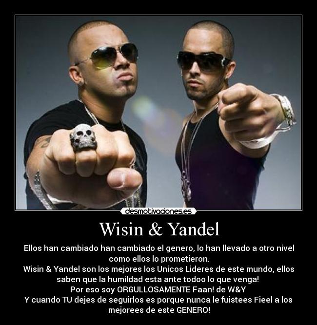 Wisin & Yandel - Ellos han cambiado han cambiado el genero, lo han llevado a otro nivel
como ellos lo prometieron.
Wisin & Yandel son los mejores los Unicos Lideres de este mundo, ellos
saben que la humildad esta ante todoo lo que venga! 
Por eso soy ORGULLOSAMENTE Faan! de W&Y ♥
Y cuando TU dejes de seguirlos es porque nunca le fuistees Fieel a los
mejorees de este GENERO!