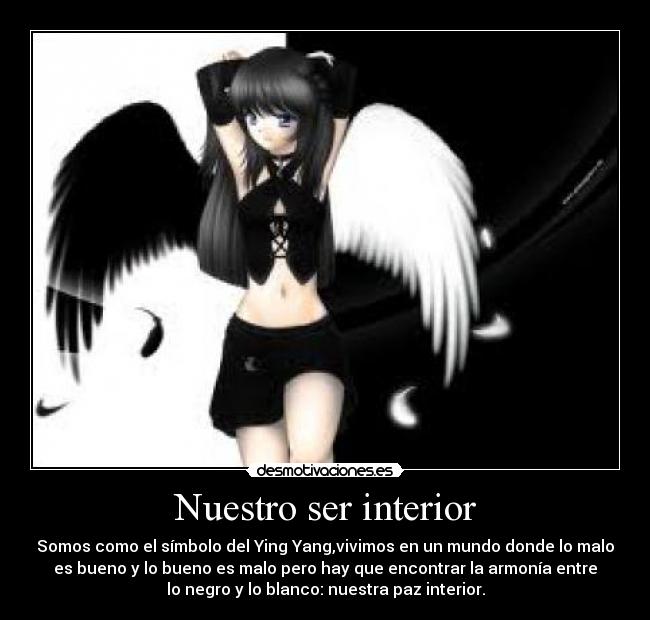 Nuestro ser interior - Somos como el símbolo del Ying Yang,vivimos en un mundo donde lo malo
es bueno y lo bueno es malo pero hay que encontrar la armonía entre
lo negro y lo blanco: nuestra paz interior.