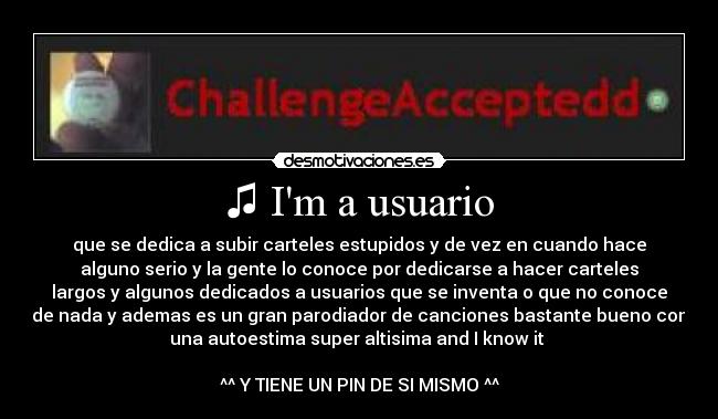 ♫ Im a usuario - que se dedica a subir carteles estupidos y de vez en cuando hace
alguno serio y la gente lo conoce por dedicarse a hacer carteles
largos y algunos dedicados a usuarios que se inventa o que no conoce
de nada y ademas es un gran parodiador de canciones bastante bueno con
una autoestima super altisima and I know it ♫
^^ Y TIENE UN PIN DE SI MISMO ^^