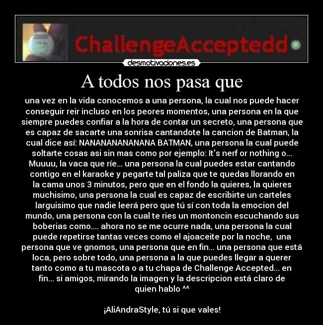 A todos nos pasa que - una vez en la vida conocemos a una persona, la cual nos puede hacer
conseguir reir incluso en los peores momentos, una persona en la que
siempre puedes confiar a la hora de contar un secreto, una persona que
es capaz de sacarte una sonrisa cantandote la cancion de Batman, la
cual dice así: NANANANANANANA BATMAN, una persona la cual puede
soltarte cosas asi sin mas como por ejemplo: Its nerf or nothing o...
Muuuu, la vaca que ríe... una persona la cual puedes estar cantando
contigo en el karaoke y pegarte tal paliza que te quedas llorando en
la cama unos 3 minutos, pero que en el fondo la quieres, la quieres
muchisimo, una persona la cual es capaz de escribirte un carteles
larguisimo que nadie leerá pero que tú sí con toda la emocion del
mundo, una persona con la cual te ries un montoncin escuchando sus
boberias como.... ahora no se me ocurre nada, una persona la cual
puede repetirse tantas veces como el ajoaceite por la noche, una
persona que ve gnomos, una persona que en fin... una persona que está
loca, pero sobre todo, una persona a la que puedes llegar a querer
tanto como a tu mascota o a tu chapa de Challenge Accepted... en
fin... si amigos, mirando la imagen y la descripcion está claro de
quien hablo ^^
¡AliAndraStyle, tú si que vales!