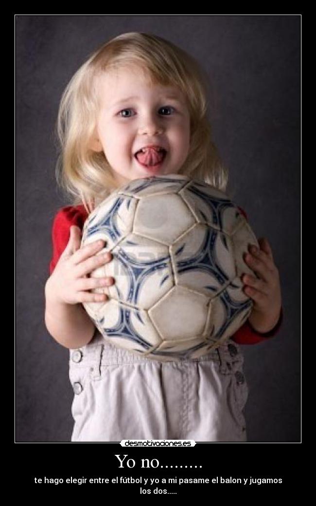 Yo no......... - te hago elegir entre el fútbol y yo a mi pasame el balon y jugamos los dos.....