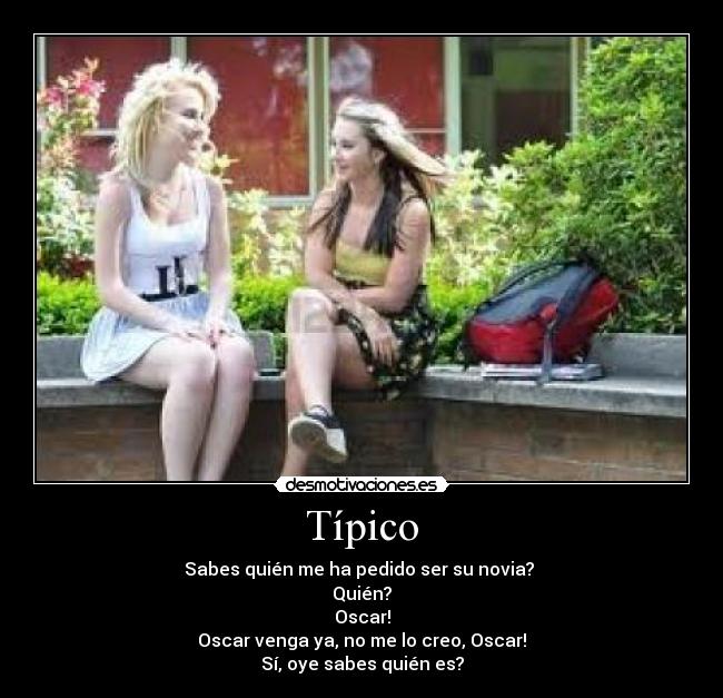 Típico - Sabes quién me ha pedido ser su novia? 
Quién?
Oscar!
Oscar venga ya, no me lo creo, Oscar!
Sí, oye sabes quién es?