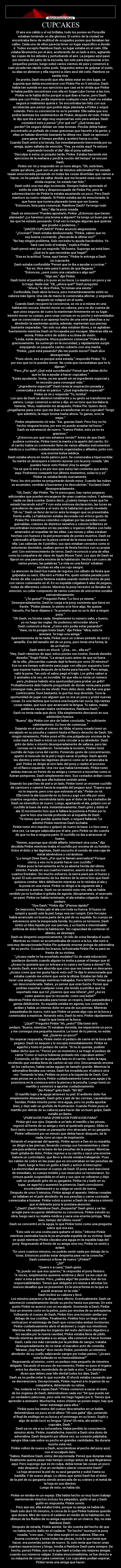 CUPCAKES - El aire era cálido y el sol brillaba, todo los ponies en Ponyville
estaban teniendo un día glorioso. El centro de la ciudad se
encontraba lleno de multitud de ocupados ponies que llenaban las
calles. Cada uno de ellos parecía tener un lugar específico a donde
ir. Todos excepto Raimbow Dash; su lugar estaba en el cielo. Ella
volaba libremente por el aire, acelerando de un lado a otro, agitando
las copas de los árboles y perturbando el aire. La pegaso azul pasó
por encima del patio de la escuela, tan solo para impresionar a los
pequeños ponies, luego subió varios cientos de pies y comenzó a
caer picada tan rápido como pudo. Segundos antes de golpear el suelo,
su alas se abrieron y ella regresó a claro azul del cielo. Rainbow se
sentía viva.
De pronto, Dash recordó que ella debía estar en otro lugar, se
suponía que debía encontrarse con Pinkie Pie en 5 minutos. Dash
había tan sumida en sus ejercicios que casi se le olvida que Pinkie
le había pedido encontrase con ella en Sugarcube Corner a las tres.
Pinkie no le había dicho porqué ni qué iban a hacer, pero Dash
sabía que con Pinkie, podía esperarse cualquier cosa. Dash no estaba
segura si realmente quería ir. Se encontraba tan feliz con sus
acrobacias que pensó que podría dejar plantada a Pinkie y seguir
volando. Pero su conciencia no se lo permitió. Ella sabía que eso
podría lastimas los sentimientos de Pinkie; después de todo, Pinkie
le dijo que iba a ser algo muy especial tan solo para ambas. Dash
consideró esto y pensó “¿Por qué no?” ¿Qué tenía que
perder? De seguro debían ser más bromas. Pinckie debía haber
encontrado un puñado de cosas graciosas que hacerle a la gente, y
ellas se habían divertido bastante la última vez. Dash se apresuró
para ganar el tiempo perdido y aceleró hacia su cita.
Cuando Dash entró a la tienda, fue inmediatamente bienvenida por su
amiga, quien saltaba de emoción. “Yey, ya estás aquí! Te estuve
esperando tooodo el día” dijo el pony saltarín.
“Disculpa si estoy un poquito tarde, Pinkie. Estaba haciendo mis
ejercicios de la mañana y perdí la noción del tiempo” se excusó
Dash.
Pinkie ser rió y respondió en un tono alegre, “Oh, está bien,
estás quí ahora, ¿qué son un par de minutos adicionales? He estado
taaan emocionada pensando en todas las cosas divertidas que vamos a
hacer, no he parado de saltar desde que me levanté osea casi se me
olvida respirar, he estado tan feliz.”
Dash soltó una risa algo incómoda. Siempre había apreciado el
estilo de vida feliz y despreocupado de Pinkie Pie, pero la
sobreexcitación de Pinkie la estaba asustando un poco. Pero Dash
mantuvo su rostro relajado. Si Pinkie estaba así de emocionada, lo
que fuese que tuviera planeado tenía que ser bueno.
“Entonces, lista para comenzar, Raimbow Dash? Ya tengo todo
listo,” dijo la pony rosada.
Dash se emocionó “Puedes apostarlo, Pinkie. ¿Entonces que tienes
planeado? ¿Le haremos una broma a alguien? Ya tengo un buen par en
las que he estado pensando. O tal vez tu tengas algunas que quieras
que pruebe o podemos…”
“¡HACER CUPCAKES!” Pinkie anunció alegremente.
“¿Cocinar?” Dash estaba desilusionada. “Pinkie, sabes que no
soy buena cocinando. ¿Recuerda la última vez?”
“No hay ningún problema. Solo necesito tu ayuda haciéndolos. Yo
haré casi todo el trabajo,” explica Pinkie.
Dash pensó esto por un segundo “Ah bueno. Supongo así está bien.
¿Qué es lo que necesitas que haga?”
“Esa es la actitud. Toma, aquí tienes.” Pinkie le entrega a Dash
un cupcacke.
Dash estaba confundida “Pensé que te iba a ayudar a cocinar.”
“Así es. Hice este para ti antes de que llegaras.”
“Entonces, ¿seré como una catadora o algo así?”
“Algo así,” dijo Pinkie.
Dash tomó el pastelito y lo puso en su boca. Lo masticó un poco y se
lo tragó. Nada mal. “Ok, ¿ahora qué?” Dash preguntó.
“Ahora,” le dice Pinkie, “tú tomas una siesta.”
Confundida, Dash abrió la boca, pero instantáneamente sintió su
cabeza más ligera. Una ola de mareo le comenzaba afectar, y segundos
después se colapsó en el suelo.
Cuando Dash recuperó la conciencia, se vio a sí misma en una
habitación oscura. Intentó mover su cabeza, pero se dio cuenta de
que unos seguros de cuero la mantenían firmemente en su lugar.
Intentó mover su cuerpo, pero unas correas en su pecho y extremidades
que se conectaban a un aparejo hecho de una serie planchas a su
alrededor la mantenían quieta, además, mantenían sus piernas
bastante separadas. Tan solo sus alas estaban libres, y se agitaban
fuertemente mientras Dash se forcejeaba por escapar. Mientras ella se
movía, Pinkie entró de súbito a su línea de visión.
“Linda, estás despierta. Ahora podemos comenzar” Pinkie dice
graciosamente. Se sumergió en la oscuridad, y rápidamente surgió
empujando un pequeño carrito cubierto con una manta.
“Pinkie, ¿qué está pasando? ¡No me puedo mover!” Dash dice
desesperada.
“Pues obvio, eso es porque está estada,” respondió Pinkie. “Es
por eso que no te puedes mover. No creía que necesitabas que te lo
dijeran.”
“Pero ¿Por qué? ¿Qué está sucediendo? Pensé que habías dicho
que te iba a ayudar a hacer cupcakes.”
“Estás ayudando. Verás, ya me quedé sin mi ingrediente especial y
te necesito para conseguir más.”
“¿Ingrediente especial?” Dash tenía la respiración pesada y
comenzaba a entrar en pánico. “¿Qué ingrediente especial?”
Pinkie se ríe y responde “Tú, tontita”
Los ojos de Dash se abrieron totalmente y su gesto se transformó en
pánico. Luego comenzó a reírse y dijo, en un tono que bordaba la
histeria, “Wuu, realmente me atrapaste, Pinkie Pie. Quiero decir,
¿engañarme para creer que me ibas a transformar en un cupcake? Tengo
que admitirlo, la mejor broma hasta ahora. Tú ganas, eres la
mejor.”
Pinkie simplemente rió más. “Aw, gracias Dash. Pero hoy no he
hecho ninguna broma, por eso no puedo aceptar tal honor.”
Dash se estremeció de nuevo. “Vamos Pinkie, esto ya no es
gracioso.”
“¿Entonces por qué nos estamos riendo?” Antes de que Dash
pudiera contestar, Pinkie tomó la manta y la apartó del carrito. En
el carrito había un contenedor lleno de varios afilados instrumentos
médicos y cuchillos cuidadosamente organizados y afilados, junto con
una enorme bolsa médica.
Dash estaba ahora en modo pánico puro. Se comenzaba a hiperventilar.
Su mente se desesperó e intentó razonar con la pony rosada. “¡No
puedes hacer esto Pinkie! ¡Soy tu amiga!”
“Ya sé que lo eres y es por eso que estoy tan contenta que estés
aquí. Podremos compartir tus últimos momentos, solas tú y yo”
Pinkie se estaba llendo nuevamente.
“Pero, los otro ponies se preguntarán donde estoy. Cuando las nubes
se acumulen, vendrán a buscarme y te descubrirán.” Exclamó Dash
desesperadamente.
“Oh, Dash,” dijo Pinkie. ”No te preocupes, hay varios pegasos
adicionales que pueden encargarse de unas cuantas nubes. Y además,
nadie se dará cuenta. Quiero decir, ¿Cuánto tiempo crees que he
estado haciendo esto?” Y con esta ominosa declaración, las luces se
prendieron de repente y el resto de la habitación quedó revelado.
“Oh no.” Dash se llenó de terror ante la imagen que se presentaba
frente a ella. La habitación estaba decorada con el loco gusto de
Pinkie Pie. Intestinos coloridos colgaban por las paredes como
guirnaldas, cráneos de distintos tamaños y colores brillantes se
encontraban incrustados en las paredes y órganos inflados con helio
amarrados al respaldar de las sillas. Las mesas y sillas estaban
hechas con huesos y la piel preservada de ponies muertos. Dash se
sobresaltó al fijarse en la pieza central de la mesa más cercana e
ella. Las cabezas de 3 potrillos, sus ojos estaban cerrados como si
estuvieran dormidos, usaban gorros de fiesta hechos con su propia
piel. Con estremecimiento de terror, Dash reconoció a una de ellas
como la compañera de clase de Applo Bloom Twist. Los ojos de Dash se
fijaron en una pancarta encima de la habitación. Hecha con cuero de
varios ponies, las palabras “La vida es una fiesta” estaban
escritas en ella con rojo sangre.
La atención de Dash fue traída de regreso con silbato de fiesta que
golpeaba su nariz. Ella miró a Pinkie Pie, quién estaba parada justo
frente de ella. La pony fiestera estaba usando vestido hecho de piel,
con varios cutiemarks en él. En su espalda colgaban 6 alas de pegaso,
todas de diferentes colores. Mientras la pony terrestre se llenaba de
emoción, su collar compuesto de varios cuernos de unicornios sonaba
estruendosamente.
“¿Te gusta?” Preguntó Pinkie “Lo hice yo misma.”
Desesperadamente, Dash le ruega a la pony sonriente que tiene en
frente. “Pinkie please, lo siento si te hice algo. No quiese
hacerlo, Por favor déjame ir. Te prometo que no se lo diré a ningún
pony.”
“Oh Dash, no hiciste nada. Simplemente tu número salió, y bueno,
yo no hago las reglas. No podemos retroceder ahora.”
Dash comenzó a llorar. ¿Cómo esto podía estar pasando?”
“Aww, no te pongas triste Dash,” dijo Pinkie ” Mira, esto te
animará. Te traje una amiga.”
Aparentemente de la nada, Pinkie sacó un cráneo pintado de azul y
amarillo. Era del tamaño del de un pony, pero tenía otra forma, la
de un halcón.
Dash entró en shock. “¿Esa… es… ella es?”
“Hey, Dash vámonos de aquí, estos ponies son tontos. Dweeb dweebs
dweebs,” fingió Pinkie. “La atrapé justo antes de que se fuera
de la villa. ¿Recuerdas cuando dejé la fiesta por unos 20 minutos?
Ese no era tiempo suficiente para jugar con ella por supuesto; tuve
que esperar hasta después de la fiesta para hacerlo. Pero amiga,
valió la pena. Tan solo el sabor pagó el trajín. Los grifos saben a
2 animales a la vez, es increíble. Sé que ella no tenía un número
pero ¿hubiese habido otra oportunidad para probar un grifo?
Probablemente debí haberle preguntado de donde venía para poder
conseguir más, pero se me olvidó. Pero debo decir, ella fue una gran
contrincante. Duró bastante, lo que fue muy divertido. Tuve la
oportunidad de jugar con alguien que no era un pony y probé nuevas
cosas. Es una lástima que tuviera una boquita tan sucia. Dijo tantas
cosas malas, que tuve que arrancarle la lengua. Tú sabes, malas
palabras causan malos sentimientos, Rainbow Dash.”
Dash no tenía nada que decir. Ella simplemente descansó en sus
adoloridos huesos.
“Bueno” dijo Pinkie con aire de haber concluido, “es suficiente
calentamiento. Es hora de comenzar.”
Dejando en el suelo el cráneo de Gilda, el pony rosado tomó un
escalpelo en su pezuña y caminó hasta el flanco derecho de Dash. Sin
ningún miramiento, Pinkie posó el filo una pulgada por encima de la
cutie mark de Dash e inició un corte circular a su alrededor. Dash
gritó de dolor e intentó desesperadamente de safarse, pero las
correas se lo impidieron. Terminada la incisión, Pinkier tomó
cuchillo de hoja curva del carrito. Poniendo gesto de concentración,
apartó el músculo de la piel y logró sacar el pellejo. Dash apretó
los dientes y entre las lágrimas observó como se le arrancaba la
piel. Pinkie se dirigió al otro lado del pony y repitió el proceso
en el flanco izquierdo. Una vez que había terminado, Pinkie tomó
ambas marcas en frente de su amiga y comenzó a moverlas como si
fueran pompones. Dash simplemente miró. Sus costados ardían como
nada que ella hubiese sentido antes.
Dejando los parches de piel a un lado, Pinkie tomó un enorme cuchillo
de carnicero y caminó hacia la espalda del pegaso azul. “Espero que
no te importe, pero creo que estirarás el ala.” Pinkie se rió.
Ella tomó la ala izquierda en su boca y jugó con ella por unos
cuantos segundos, moviéndola tanto que el dolor de los costados de
Dash se intensificó de nuevo. Luego, apartando el ala, golpeó con el
cuchillo la base de esta. Instantáneamente, Dash gritó y dobló el
ala. El movimiento hizo que le fallara la puntería a Pinkie por lo
que le hizo una herida profunda en al espalda de Dash.
“Te tienes que quedar quieta Dash, o seguiré fallando.”Le
advirtió Pinkie mientras Dash luchaba.
Pinkie tomó otro impulso y golpeó de nuevo la base. Lo hizo una y
otra vez. La sangre salpicaba por el aire, pero Pinkie se dio cuenta
de que no iba a ninguna parte. El cuchillo no iba a atravesar el
hueso.
“Hmmm, supongo que olvidé afilarlo. Intentaré otra cosa,” dijo
decidida Pinkie mientras tiraba el cuchillo por encima de su hombro.
Entre el dolor y las lágrimas, Dash escucho el sonido de una caja de
metal abriéndose y cerrándose.
“¡Lo tengo! Dime Dash, ¿Por qué le llaman aserradora? Porque
cierra; y eso no lo puedo hacer con cuchillo.”
Pinkie puso la herramienta en la ya abierta herida del último
intento. Parada en sus cuartos traseros, aserró el ala con sus
cuartos frontales. Sin mucho esfuerzo, la sierra pasó por el hueso y
la piel. El solo sentimiento de los dientes de la sierra hizo que Dash
quisiera vomitar. Miró débilmente mientras se le retiraba el ala y
la ponía en una mesa. Pinkie se dirigió a la siguiente ala y
comenzó a aserrar. Dash no se resistió esta ves; ella se había
rendido ya no luchaba ni gritaba de agonía. Abruptamente, el aserrado
se pasó. Pinkie no había terminado, el ala estaba colgando de un
pedazo.
“Oye Dash,” Pinkie dijo “¡Piensa rápido!”
De improviso, Pinkie jaló el ala con toda su fuerza. El hueso se
rompió y quedó solo la piel, luego esa ser rompió. Este forcejeo
había arrancado un buena parte de la piel de su espalda. Su cuerpo se
estremeció ante la inesperada herida. Su pelvis se tensionó, Dash
sintió un tibio líquido por sus piernas, y su fuerte e interminable
sinfonía de dolor llenó la habitación. Sin capacidad de contener el
aliento, se desmayó.
Dash se despertó sorpresivamente. Un hilo de orina llenaba el suelo.
Mientras su visión se acostumbraba de nuevo a la luz, ella notó a
una muy decepcionada Pinkie Pie quitando enorme jeringa de adrenalina
de su pecho. Cruzando los brazos, la frustrada Pinkie Pie se paró en
frente de su víctima.
“¿Acaso nadie te ha enseñado modales? Es de mala educación
quedarse dormido cuando alguien te invita a pasar el tiempo que él.
¿Acaso te gustaría que yo entrara a tu casa y me fuera a dormir? Oh,
lo siento Dash, eres tan aburrida que creo que me tomaré un descanso.
¿Acaso crees que me gusta hacer esto sol? Te dije lo emocionada que
estaba cuando me enteré que sería la última. Estaba tan feliz de
tener una amiga conmigo mientras trabajaba. Pero NOOOO. Tenías que
ser desconsiderada. Sabes, yo pensé que eras fuerte. Pensé que
podrías soportar cualquier cosa. ¡He tenido a potrillos que ha
soportado más que tú! ¿Quieres que sea niñera? ¿Ah? ¿Así es
como quieres que te recuerde, como una bebé?”
Mientras Pinkie descansaba para tomar un respiro, Dash parpadeaba y
gemía débilmente. Su espalda estaba en agonía, sus costados le
ardían y había un intenso dolor en una de sus piernas. Mientras
parpadeaba de nuevo, notó que Pinkie se ponía algo rojo en la boca y
comenzaba a masticar. Notando esto, Dash la miró, Pinkie rápidamente
tragó lo que tenía en la boca.
“¿Qué?” Preguntó Pinkie “Ah, ¿esto?” Ella tomó otro
pedazo. “Bueno, mientras TÚ estabas dormida, me impacienté un poco
y me conseguí una pequeña muestra. La tomé de tu pierna, no estás
mal. ¿Quieres un poco?”
Sin esperar respuesta, Pinkie metió el pedazo de carne en la boca del
pegaso. Dash se asqueó y lo escupió inmediatamente. Pinkie se
agachó y tomó el pedazo de carne. “Si no lo querías, pudiste
haber dicho que no.” Pensó por un momento y se tragó el pedazo de
carne “Como si nunca hubieras probado mis cupcakes antes.”
Comiendo, se fijó en la pequeña lata en el carrito. Quitó la tapa,
revelando que estaba llena de carbón al rojo vivo. Descansando encima
de los carbones, había varias agujas de tamaño grande. Mientras la
adrenalina llenaba sus venas, Dash fue invadida por el pánico otra
vez. Tomando la lata, Pinkkie se posó a la izquierda de Dash. Con
unas pinzas en su boca, Pinkie cuidadosamente tomo una aguja y la
posiciona en la comisura entre la pierna y la pezuña. Luego tomó un
martillo y comenzó a apuntar cuidadosamente.
“¡No Pinkie!” gritó Dash. “NO NO”
El martillo bajó y la aguja atravesó su piel. El ardiente dolor fue
simplemente demasiado. Dash gritó y jaló de las correas, causándose
heridas. Pinkie intentó poner otra aguja, pero no podía apuntar
bien, y dejó salir un gruñido de frustración. Cuando Pickie puso el
martillo por detrás de su cabeza para hacer dar un buen golpe, Dash
estalló en llanto.
“¡PORFAVOR PARA! ¡PORFAVOR PORFAVOR PARA!”
Pinkie giró sus ojos. Dejando a un lado el martillo y las pinzas,
regresó al frente de su amiga y miró al quebrado pegaso. Gilda no
lloró tanto cuando tenía un parasprite vivo atracado en su garganta.
Pinkie reflexionó por un minuto que debía hacer después, de la
nada, tuvo un rayo de inspiración.
Rotando el engranaje del aparejo, Pinkie apoyó a Das en su espalda,
se dirigió a las piernas, llevando consigo sus herramientas y clavó
una púa ardiente en la base de las pesuñas de la pegaso. Mientras
Dash gritaba de dolor, Pinkie regreso a su carrito y sacó una enorme
batería un controlador, que llevó a donde estaba trabajando. Puso
los cables de cobre en las púas que es encontraban en las pesuñas de
Dash, luego le hizo un guiño a Dash y activó el interruptor.
La electricidad atravesó el cuerpo de Dash. El pony azul reaccionó
de inmediato, su cuerpo tembló y sus músculos se tensionaron. Su
cintura quedó suspendida en el aire y sus ojos se voltearon y dejó
salir un profundo grito de su garganta. Pinkie rió y bailó en su
lugar, se agachó y aumentó la potencia. Dash convulsionó
incontrolablemente y su vejiga se vació de nuevo.
Después de unos 5 minutos, Pinkie apagó el aparato. Hebras rosadas
se tallaban en el pelo alrededor de sus pesuñas y carne cocinada
comenzaba a humear. Pinkie volvió a poner a Dash de cabeza e intentó
que el delirante pony le prestara atención.
“¿Dash? ¡Dash! Raimbow Dash, ¡Despierta!” Dash gimió y se las
arregló para recuperar débilmente su conciencia. Pinkie estudió su
obra, luego sacó su maleta médica y saca una enorme jeringa, “Muy
bien, tiempo del último round.”
Dash se concentró en la aguja, lo que Pinkie tomó como una pregunta
sobre qué era eso.
“Esto solo es una cosita para quitarte el dolor,” Informó Pinkie
mientras caminaba hacía la ya arruinada espalda de su víctima. Dash
se quejó mientras Pinkie clavaba una aguja en la espalda baja del
pony. Regresando al frente de su amiga otra vez, Pinkie se sentó y
aclaró.
“En unos cuantos minutos, no podrás sentir nada por debajo de tu
tórax. Entonces podrás estar despierta para ver la cosecha.”
Dash comenzó a llorar de nuevo “¿Pinkie?”
“¿Sí?”
“Quiero ir a casa,” Dash gimió.
“Sí, puedo ver que eso quieres,” le respondió el pony fiestero.
“A veces, simplemente quisiera rendirme y decir ‘ya me casé de
esto’ e irme a dormir. Pero, ¿sabes algo? No puedes huir de tus
responsabilidades. Tienes que obligarte a ti misma a afrontar los
nuevos desafíos que se presenten. Es la única forma en la que se
puede avanzar en la vida.”
Dash inclinó su cabeza y lloró.
Los minutos pasaron y la droga hizo efecto. Eventualmente, Dash se
adormeció completamente desde su pecho hasta sus piernas. En este
punto Pinkie se acercó con un escalpelo. Sonriendo a Dash, Pinkie
hizo un enorme corte en la pelvis, justo por encima de su entrepierna.
Volteando el cuerpo de Dash, Pinkie hizo una incisión similar por
debajo de sus costillas. Finalmente, Pinkkie hizo un largo corte
vertical por el estómago de Dash que conectaba ambas incisiones.
Pinkie cuidadosamente abrió el abdomen y cogió sus intestinos.
Mientras ella separaba los órganos del resto del tracto digestivo y
los sacaba por la nueva cavidad, Pinkie estaba llena de júbilo.
Riendo mientras destripaba a su amiga, ella comenzó a hacer bromas.
Dash, cada vez más cansada por la pérdida de sangre, trataba
desesperadamente de no mirar el macabro acto de comedia.
“Mírame, ¡Soy Rarity!” dice riendo Pinkie, poniendo un intestino
alrededor de su cuello salpicando sangre por todas partes. “¿Acaso
esta bufanda no es hemosíiiiiiisima?”
Regresando al interior, cortó un pedazo más pequeño de intestino
delgado. Sacando el exceso de excremento, Pinkie se puso el órgano
entre los dientes, moviéndolo de un lado a otro. “Los dentistas
dicen que debes usar hilo dental todos los días, Dash.”
Dash ya no podía notar lo que sucedía. El shock estaba causando que
se desvaneciera. Decepcionada, Pinkie regresó a lo órganos de su
compañera, deteniendo su rutina.
“Aw, todavía no te vayas Dash.” Pinkie comenzó a sacar el resto
de los órganos de Dash, deteniéndose cada vez “Sé que puedo ser
un verdadero páncreas, pero solo me hago hígado por ti. Tienes que
aprender a animarte. Muchacha, estos chistes se ponen mejor, hay que
tener estómago para ellos.”
Pinkie puso los restos del cuerpo descartados en un balde,
deteniéndose un poco en el último “Oh una gaita” dijo, poniendo
el final de esófago en su boca y el estómago en su brazo. Sopló y
algo de ácido tocó su lengua. “¡Eww! Oh mira, ahí están tu
cupcake, Dash.”
Dash ya no oía a su torturadora. Había perdido la consciencia
minutos atrás. Pinkie, insatisfecha, inyectó a Dash otra dosis de
adrenalina. Dash despertó por última vez, su corazón palpitaba,
sangre tibia caía sobre su pecho en grandes cantidades. No duraría
mucho esta vez.
Pinkie volteó de nuevo a Dash, acercándose al pecho del pony azul,
con el escalpelo listo.
“Sabes, Raimbow Dash, estoy decepcionada. Pensé que durarías más.
Realmente quería pasar más tiempo contigo antes de que llegáramos
aquí. Pero supongo que es mi culpa, debía tomar las cosas un poco
más despacio. ¡Fue un verdadero placer conocerte Dash!”
La hoja atravesó la piel de su azul garganta y subió hasta su
barbilla. Y de nuevo abajo. Lo último que sintió Dash fue el dolor
de la piel de su garganta siendo arrancada de su cráneo y el metal de
la hoja en sus dientes.
Luego de esto, se había ido.
Pinkie se miraba en un espejo. Ella había hecho un muy buen trabajo
manteniendo intactos incluso los párpados, guiñó el ojo y Dash
guiñó en respuesta. Pinkie sonrió.
Pero aún así, ella estaba triste, porque su amiga se había ido.
Dash solo duró 50 minutos, ni cerca de lo que Pinkie hubiese querido
que durara. Miró de nuevo el cadáver en medio de la habitación, los
últimos de los fluidos de su amiga cayendo en un charco. Sip, no más
Rainbow Dash.
Después de mirarla, Pinkie asintió. Se dio cuenta del hecho de que
no había mucho daño en el cadáver. “De hecho” murmuró la pony
rosada, “creo que…” Una idea surgió en su cabeza. Ellas era
buena cociendo y tenía todas las piezas, todo lo que tenía que
hacer, era ponerlas juntas de nuevo. Sí, solo tenía que hacer unas
cuantas reparaciones y bingo, tendía a Rainbow Dash para siempre. De
hecho, pensó Pinkie, eso es lo que haré a todas mis mejores amigas
cuando sus números salgan. Estaba emocionadísima, se fue directo a
su máquina de coser para comenzar. Los cupcakes podían esperar;
Pinkie tenía una amiga que hacer.