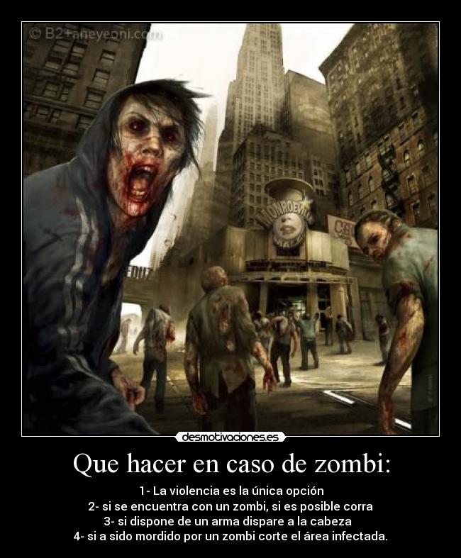 Que hacer en caso de zombi: - 1- La violencia es la única opción
2- si se encuentra con un zombi, si es posible corra
3- si dispone de un arma dispare a la cabeza
4- si a sido mordido por un zombi corte el área infectada.