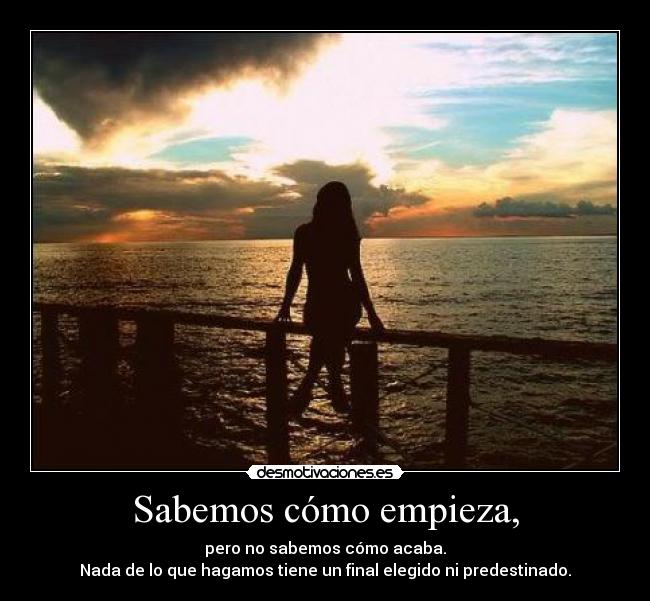 Sabemos cómo empieza, - pero no sabemos cómo acaba.
Nada de lo que hagamos tiene un final elegido ni predestinado.
