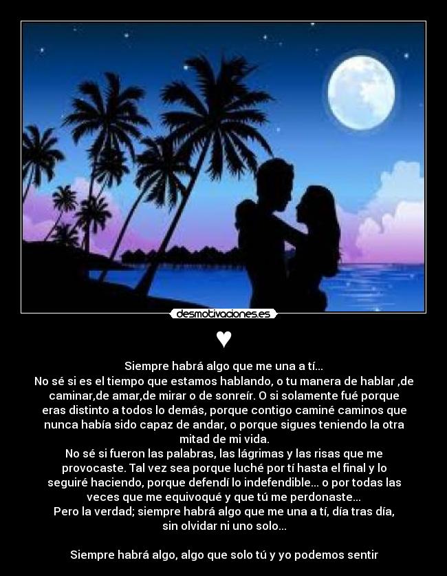 ♥ - Siempre habrá algo que me una a tí...♥
No sé si es el tiempo que estamos hablando, o tu manera de hablar ,de
caminar,de amar,de mirar o de sonreír. O si solamente fué porque
eras distinto a todos lo demás, porque contigo caminé caminos que
nunca había sido capaz de andar, o porque sigues teniendo la otra
mitad de mi vida.
No sé si fueron las palabras, las lágrimas y las risas que me
provocaste. Tal vez sea porque luché por tí hasta el final y lo
seguiré haciendo, porque defendí lo indefendible... o por todas las
veces que me equivoqué y que tú me perdonaste...
Pero la verdad; siempre habrá algo que me una a tí, día tras día,
sin olvidar ni uno solo...
Siempre habrá algo, algo que solo tú y yo podemos sentir♥
