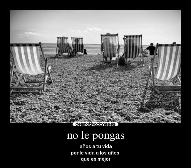 no le pongas - años a tu vida
ponle vida a los años
que es mejor