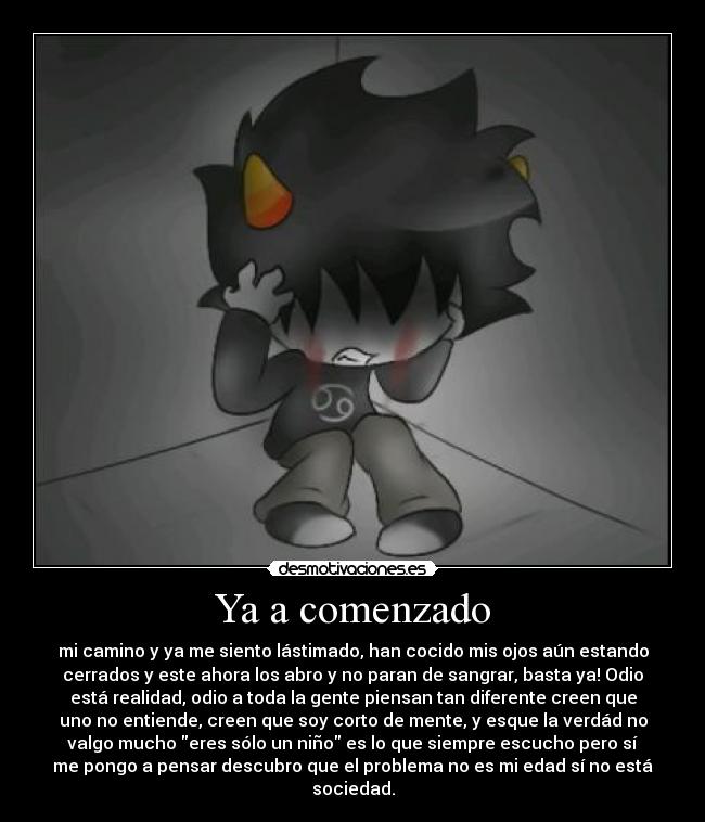 Ya a comenzado - mi camino y ya me siento lástimado, han cocido mis ojos aún estando
cerrados y este ahora los abro y no paran de sangrar, basta ya! Odio
está realidad, odio a toda la gente piensan tan diferente creen que
uno no entiende, creen que soy corto de mente, y esque la verdád no
valgo mucho eres sólo un niño es lo que siempre escucho pero sí
me pongo a pensar descubro que el problema no es mi edad sí no está
sociedad.