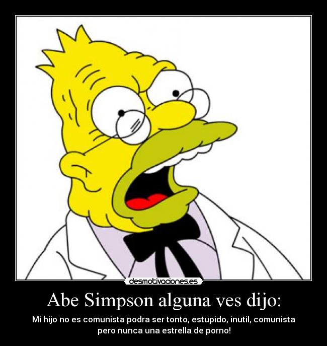 Abe Simpson alguna ves dijo: - Mi hijo no es comunista podra ser tonto, estupido, inutil, comunista
pero nunca una estrella de porno!