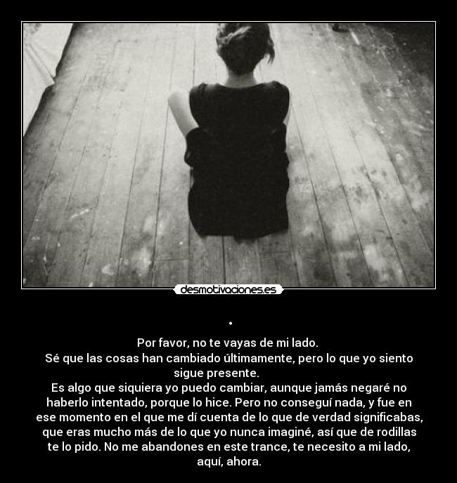. - Por favor, no te vayas de mi lado.
Sé que las cosas han cambiado últimamente, pero lo que yo siento
sigue presente.
Es algo que siquiera yo puedo cambiar, aunque jamás negaré no
haberlo intentado, porque lo hice. Pero no conseguí nada, y fue en
ese momento en el que me dí cuenta de lo que de verdad significabas,
que eras mucho más de lo que yo nunca imaginé, así que de rodillas
te lo pido. No me abandones en este trance, te necesito a mi lado,
aquí, ahora.