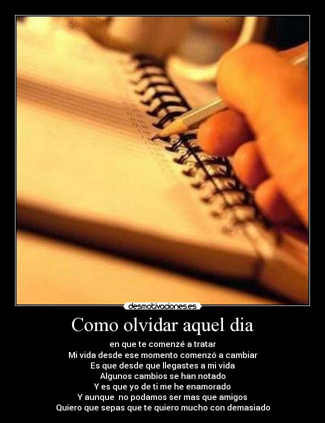 Como olvidar aquel dia - en que te comenzé a tratar
Mi vida desde ese momento comenzó a cambiar
Es que desde que llegastes a mi vida
Algunos cambios se han notado
Y es que yo de ti me he enamorado
Y aunque no podamos ser mas que amigos
Quiero que sepas que te quiero mucho con demasiado