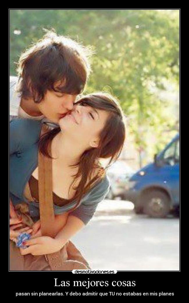 Las mejores cosas - pasan sin planearlas. Y debo admitir que TU no estabas en mis planes