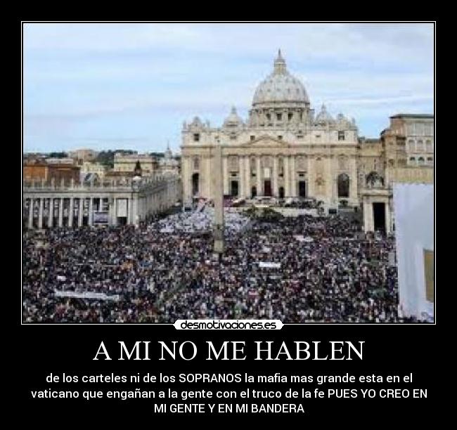 A MI NO ME HABLEN - de los carteles ni de los SOPRANOS la mafia mas grande esta en el
vaticano que engañan a la gente con el truco de la fe PUES YO CREO EN
MI GENTE Y EN MI BANDERA