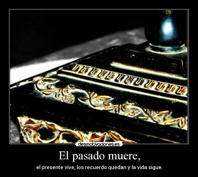 El pasado muere, - el presente vive, los recuerdo quedan y la vida sigue.