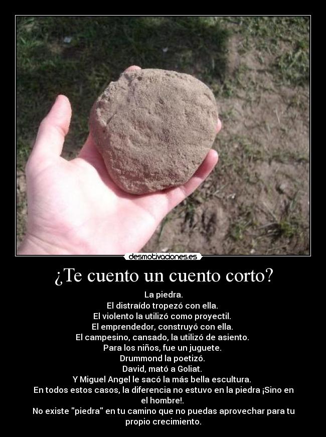 ¿Te cuento un cuento corto? - La piedra.
El distraído tropezó con ella. 
El violento la utilizó como proyectil. 
El emprendedor, construyó con ella. 
El campesino, cansado, la utilizó de asiento. 
Para los niños, fue un juguete. 
Drummond la poetizó. 
David, mató a Goliat. 
Y Miguel Angel le sacó la más bella escultura. 
En todos estos casos, la diferencia no estuvo en la piedra ¡Sino en
el hombre!. 
No existe piedra en tu camino que no puedas aprovechar para tu
propio crecimiento.