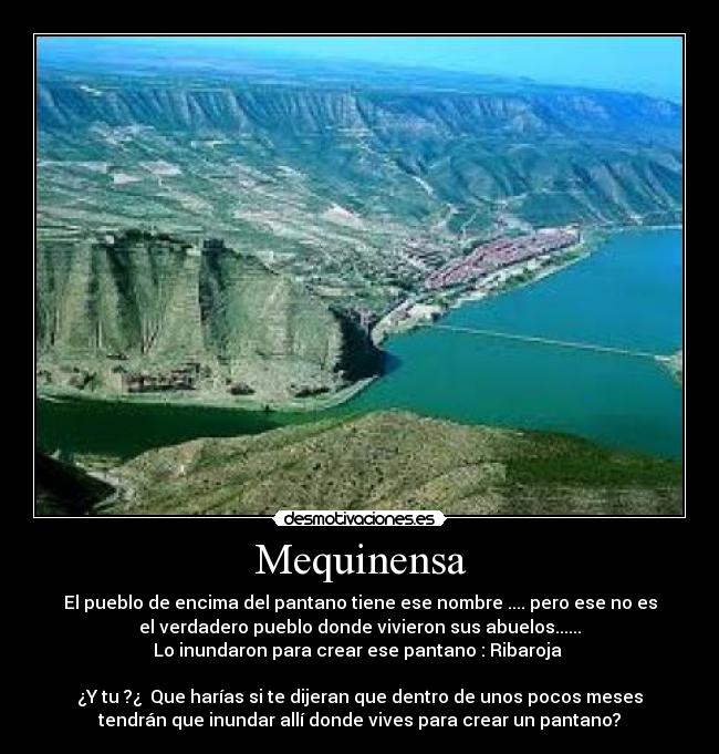 Mequinensa - El pueblo de encima del pantano tiene ese nombre .... pero ese no es
el verdadero pueblo donde vivieron sus abuelos......
Lo inundaron para crear ese pantano : Ribaroja 

¿Y tu ?¿  Que harías si te dijeran que dentro de unos pocos meses
tendrán que inundar allí donde vives para crear un pantano?