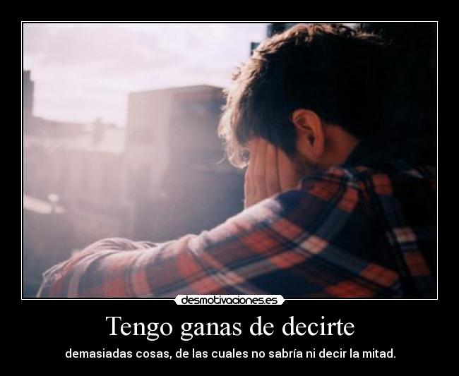 Tengo ganas de decirte - demasiadas cosas, de las cuales no sabría ni decir la mitad.