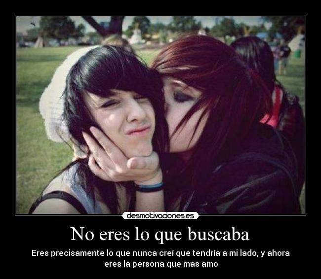 No eres lo que buscaba - Eres precisamente lo que nunca creí que tendría a mi lado, y ahora
eres la persona que mas amo