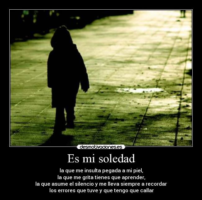 Es mi soledad - la que me insulta pegada a mi piel,
la que me grita tienes que aprender,
la que asume el silencio y me lleva siempre a recordar
 los errores que tuve y que tengo que callar