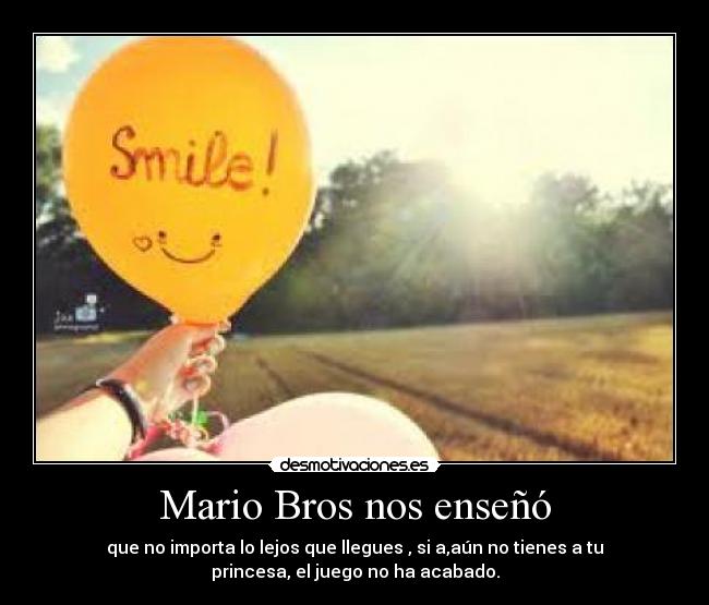 Mario Bros nos enseñó - que no importa lo lejos que llegues , si a,aún no tienes a tu
princesa, el juego no ha acabado.