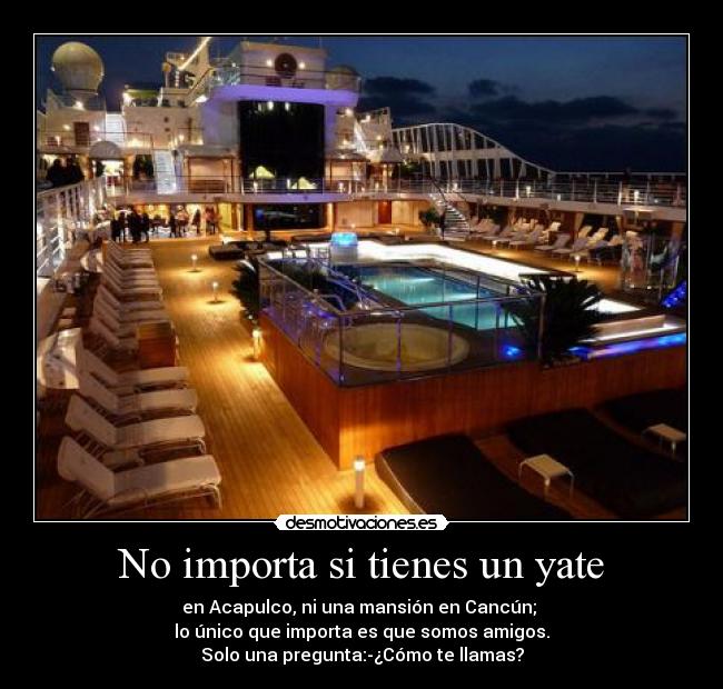 No importa si tienes un yate - en Acapulco, ni una mansión en Cancún; 
lo único que importa es que somos amigos.
Solo una pregunta:-¿Cómo te llamas?