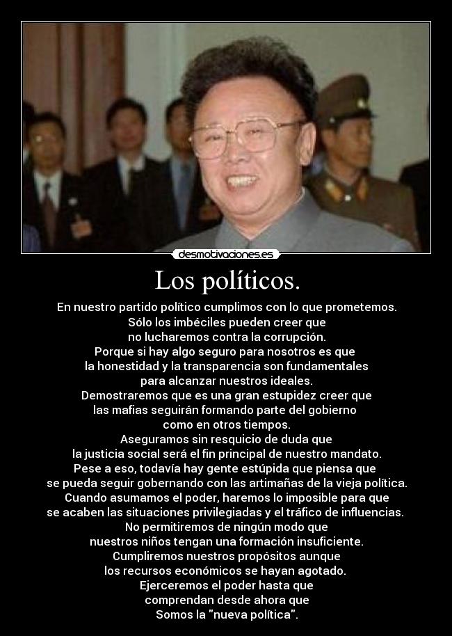 Los políticos. - En nuestro partido político cumplimos con lo que prometemos.
Sólo los imbéciles pueden creer que
no lucharemos contra la corrupción.
Porque si hay algo seguro para nosotros es que 
la honestidad y la transparencia son fundamentales
para alcanzar nuestros ideales.
Demostraremos que es una gran estupidez creer que
las mafias seguirán formando parte del gobierno 
como en otros tiempos.
Aseguramos sin resquicio de duda que
la justicia social será el fin principal de nuestro mandato.
Pese a eso, todavía hay gente estúpida que piensa que 
se pueda seguir gobernando con las artimañas de la vieja política.
Cuando asumamos el poder, haremos lo imposible para que
se acaben las situaciones privilegiadas y el tráfico de influencias. 
No permitiremos de ningún modo que
nuestros niños tengan una formación insuficiente.
Cumpliremos nuestros propósitos aunque
los recursos económicos se hayan agotado. 
Ejerceremos el poder hasta que
comprendan desde ahora que
Somos la nueva política.