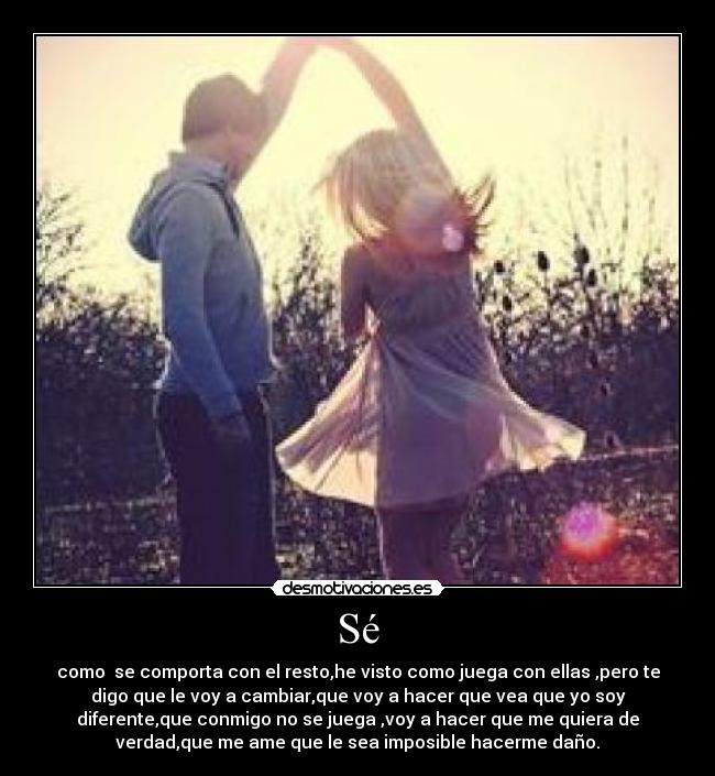 Sé - como se comporta con el resto,he visto como juega con ellas ,pero te
digo que le voy a cambiar,que voy a hacer que vea que yo soy
diferente,que conmigo no se juega ,voy a hacer que me quiera de
verdad,que me ame que le sea imposible hacerme daño.