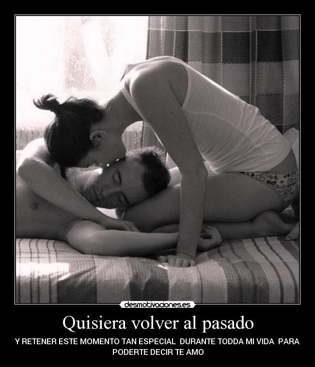 Quisiera volver al pasado - Y RETENER ESTE MOMENTO TAN ESPECIAL DURANTE TODDA MI VIDA PARA
PODERTE DECIR TE AMO