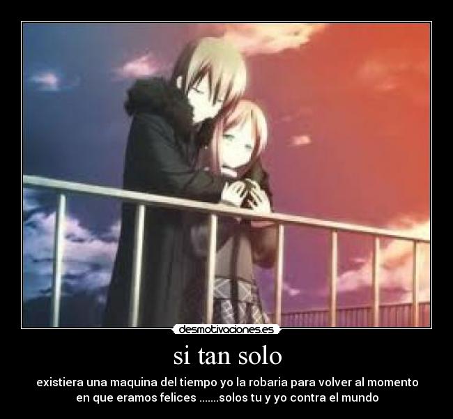 si tan solo - existiera una maquina del tiempo yo la robaria para volver al momento
en que eramos felices .......solos tu y yo contra el mundo