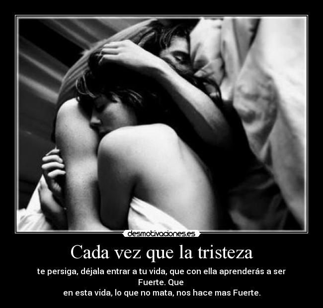 Cada vez que la tristeza - te persiga, déjala entrar a tu vida, que con ella aprenderás a ser Fuerte. Que
en esta vida, lo que no mata, nos hace mas Fuerte.