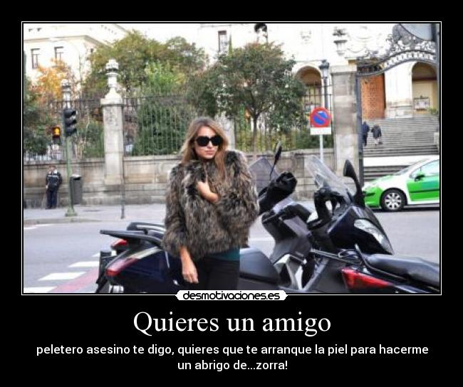 Quieres un amigo - peletero asesino te digo, quieres que te arranque la piel para hacerme
un abrigo de...zorra!