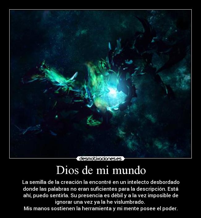 Dios de mi mundo - La semilla de la creación la encontré en un intelecto desbordado
donde las palabras no eran suficientes para la descripción. Está
ahí, puedo sentirla. Su presencia es débil y a la vez imposible de
ignorar una vez ya la he vislumbrado. 
Mis manos sostienen la herramienta y mi mente posee el poder.