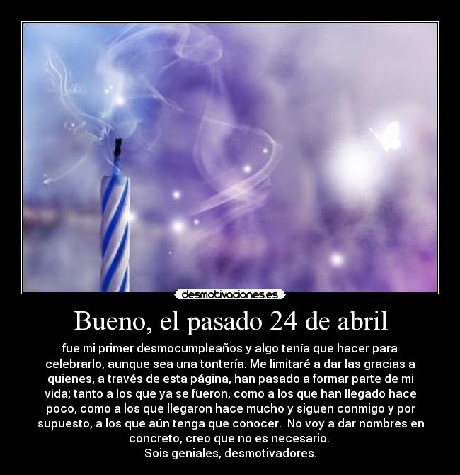 Bueno, el pasado 24 de abril - fue mi primer desmocumpleaños y algo tenía que hacer para
celebrarlo, aunque sea una tontería. Me limitaré a dar las gracias a
quienes, a través de esta página, han pasado a formar parte de mi
vida; tanto a los que ya se fueron, como a los que han llegado hace
poco, como a los que llegaron hace mucho y siguen conmigo y por
supuesto, a los que aún tenga que conocer.  No voy a dar nombres en
concreto, creo que no es necesario. 
Sois geniales, desmotivadores.