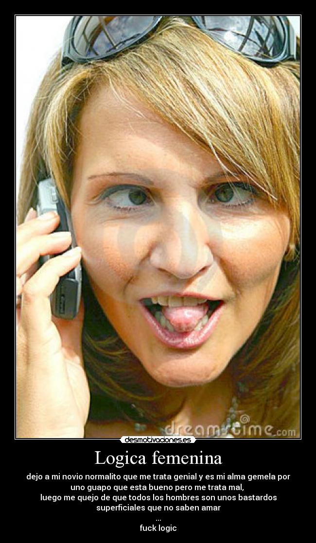 Logica femenina - dejo a mi novio normalito que me trata genial y es mi alma gemela por
uno guapo que esta bueno pero me trata mal, 
luego me quejo de que todos los hombres son unos bastardos
superficiales que no saben amar
...
fuck logic
